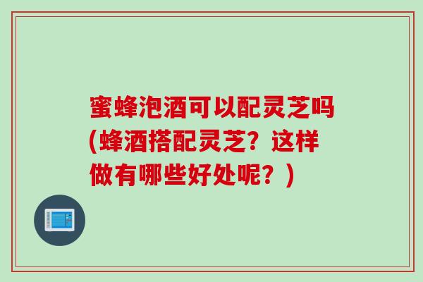 蜜蜂泡酒可以配灵芝吗(蜂酒搭配灵芝?这样做有哪些好处呢?) 蜜蜂泡酒可以配灵芝吗(蜂酒搭配灵芝?这样做有哪些好处呢?)