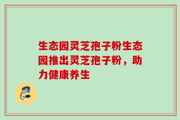 生态园灵芝孢子粉生态园推出灵芝孢子粉，助力健康养生