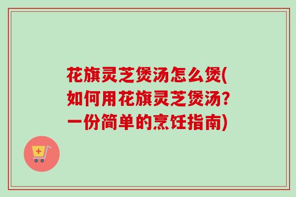 花旗灵芝煲汤怎么煲(如何用花旗灵芝煲汤？一份简单的烹饪指南)