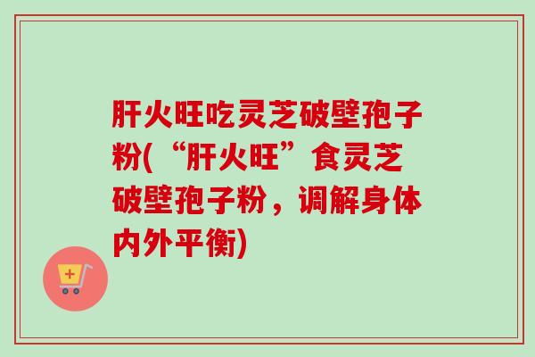 肝火旺吃灵芝破壁孢子粉(“肝火旺”食灵芝破壁孢子粉，调解身体内外平衡)
