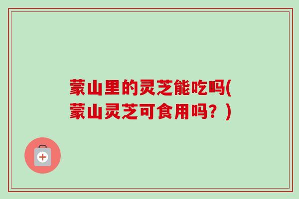 蒙山里的灵芝能吃吗(蒙山灵芝可食用吗？)