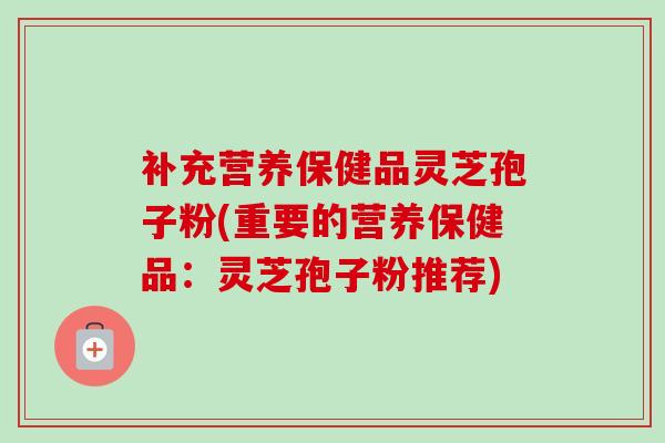 补充营养保健品灵芝孢子粉(重要的营养保健品：灵芝孢子粉推荐)