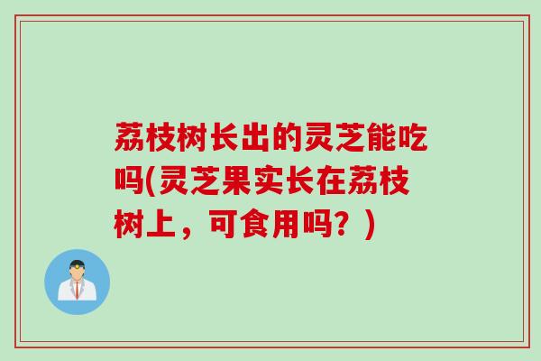 荔枝树长出的灵芝能吃吗(灵芝果实长在荔枝树上，可食用吗？)