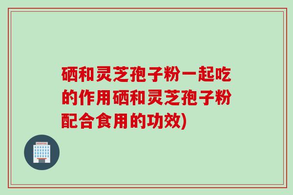 硒和灵芝孢子粉一起吃的作用硒和灵芝孢子粉配合食用的功效)