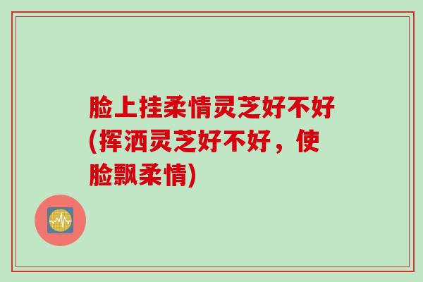 脸上挂柔情灵芝好不好(挥洒灵芝好不好，使脸飘柔情)