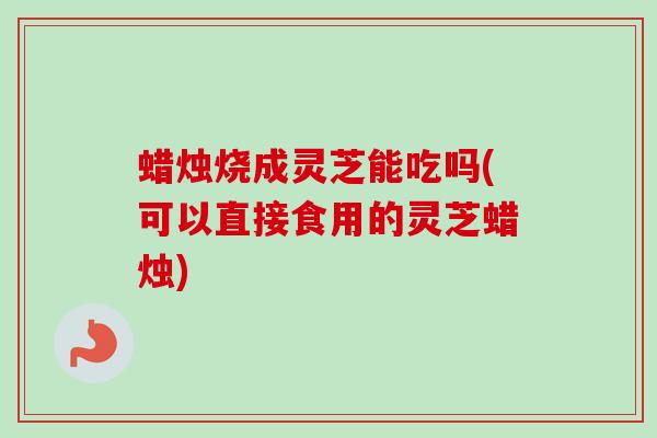 蜡烛烧成灵芝能吃吗(可以直接食用的灵芝蜡烛)