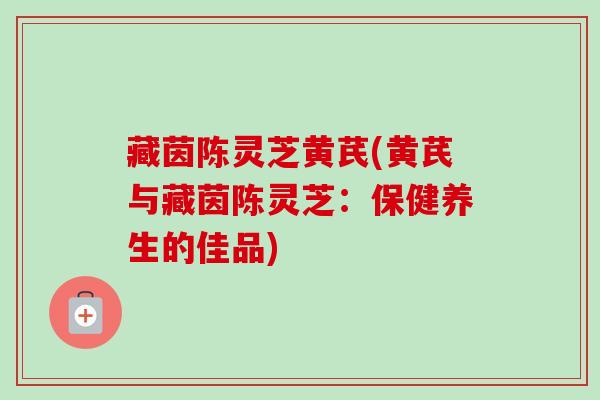藏茵陈灵芝黄芪(黄芪与藏茵陈灵芝：保健养生的佳品)