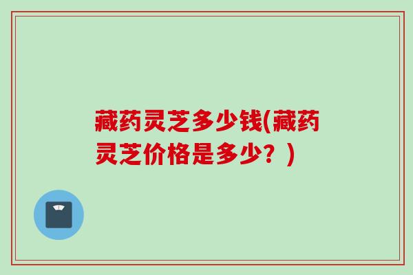 藏药灵芝多少钱(藏药灵芝价格是多少？)