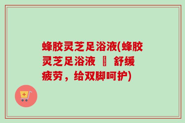 蜂胶灵芝足浴液(蜂胶灵芝足浴液 – 舒缓疲劳，给双脚呵护)