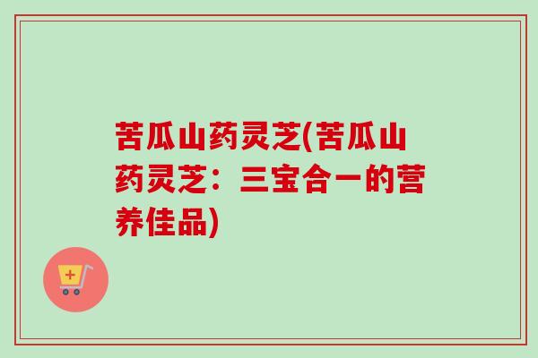 苦瓜山药灵芝(苦瓜山药灵芝：三宝合一的营养佳品)