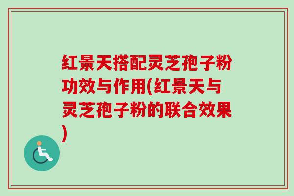 红景天搭配灵芝孢子粉功效与作用(红景天与灵芝孢子粉的联合效果)