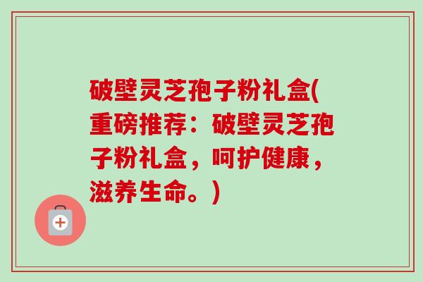 破壁灵芝孢子粉礼盒(重磅推荐:破壁灵芝孢子粉礼盒,呵护健康,滋养生命。) 破壁灵芝孢子粉礼盒(重磅推荐:破壁灵芝孢子粉礼盒,呵护健康,滋养生命。)