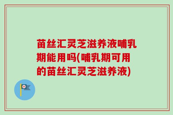 苗丝汇灵芝滋养液哺乳期能用吗(哺乳期可用的苗丝汇灵芝滋养液) 苗丝汇灵芝滋养液哺乳期能用吗(哺乳期可用的苗丝汇灵芝滋养液)