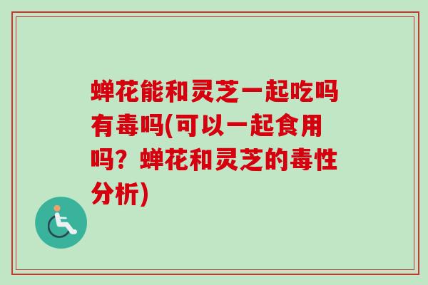 蝉花能和灵芝一起吃吗有毒吗(可以一起食用吗?蝉花和灵芝的毒性分析) 蝉花能和灵芝一起吃吗有毒吗(可以一起食用吗?蝉花和灵芝的毒性分析)