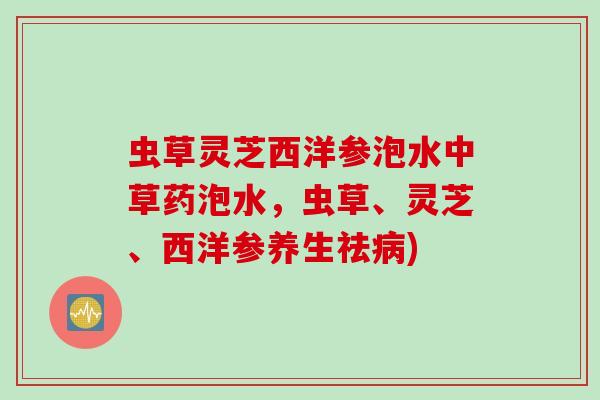 虫草灵芝西洋参泡水中草药泡水,虫草、灵芝、西洋参养生祛) 虫草灵芝西洋参泡水中草药泡水,虫草、灵芝、西洋参养生祛)