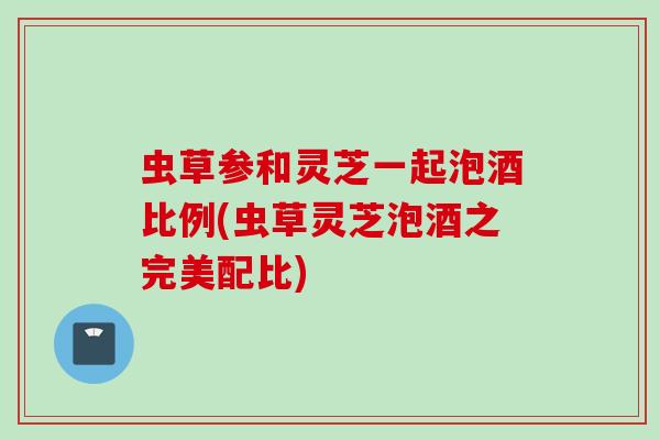 虫草参和灵芝一起泡酒比例(虫草灵芝泡酒之完美配比)