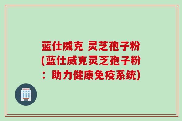 蓝仕威克 灵芝孢子粉(蓝仕威克灵芝孢子粉：助力健康免疫系统)