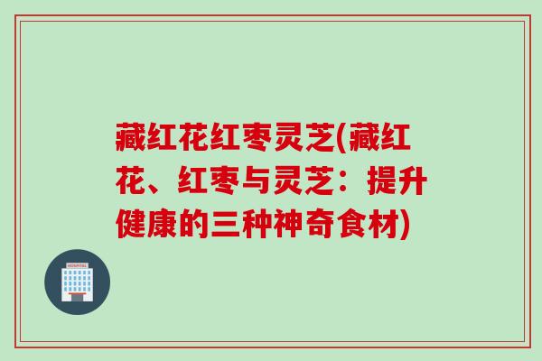 藏红花红枣灵芝(藏红花、红枣与灵芝：提升健康的三种神奇食材)