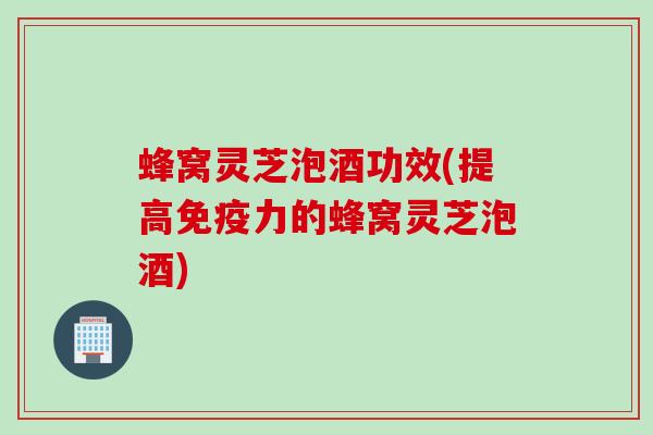 蜂窝灵芝泡酒功效(提高免疫力的蜂窝灵芝泡酒)