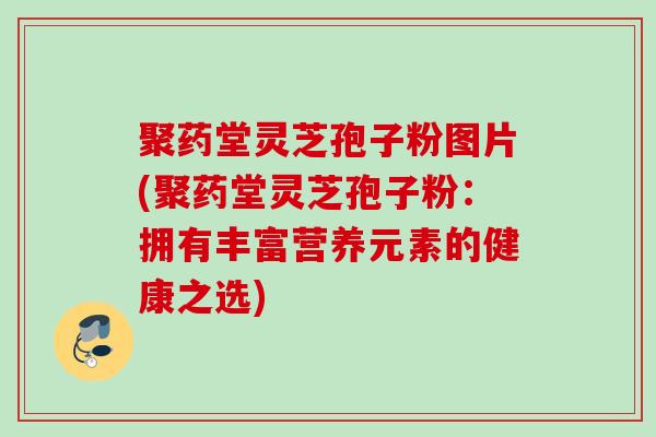 聚药堂灵芝孢子粉图片(聚药堂灵芝孢子粉：拥有丰富营养元素的健康之选)