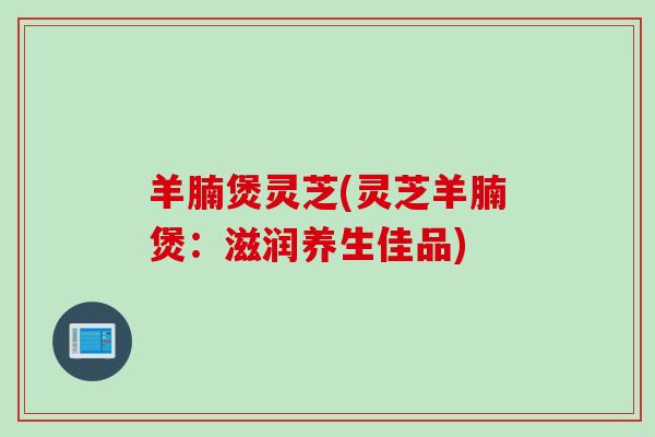 羊腩煲灵芝(灵芝羊腩煲：滋润养生佳品)