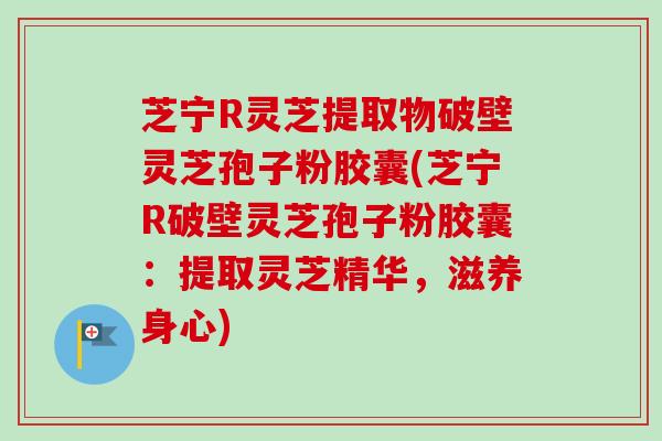 芝宁R灵芝提取物破壁灵芝孢子粉胶囊(芝宁R破壁灵芝孢子粉胶囊：提取灵芝精华，滋养身心)