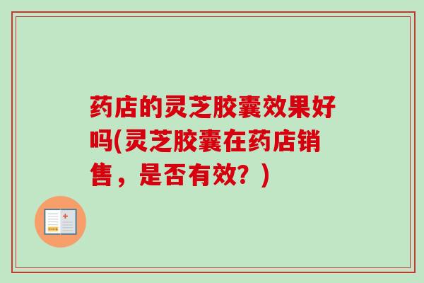 药店的灵芝胶囊效果好吗(灵芝胶囊在药店销售，是否有效？)