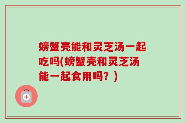 螃蟹壳能和灵芝汤一起吃吗(螃蟹壳和灵芝汤能一起食用吗？)