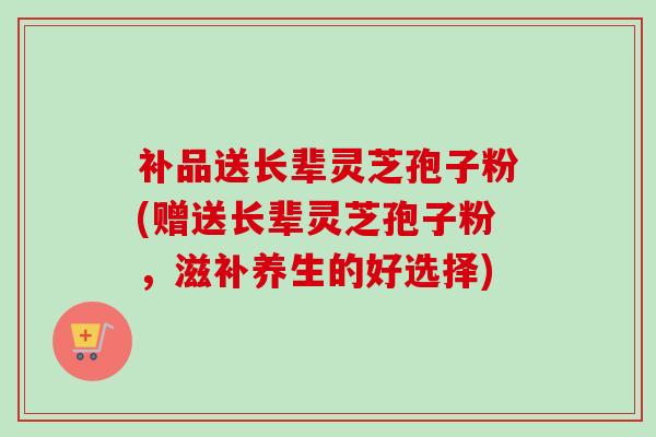 补品送长辈灵芝孢子粉(赠送长辈灵芝孢子粉,滋补养生的好选择) 补品送长辈灵芝孢子粉(赠送长辈灵芝孢子粉,滋补养生的好选择)