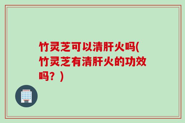 竹灵芝可以清肝火吗(竹灵芝有清肝火的功效吗？)