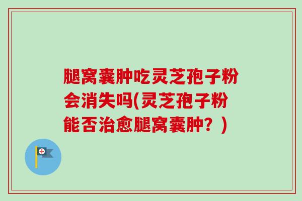 腿窝囊肿吃灵芝孢子粉会消失吗(灵芝孢子粉能否治愈腿窝囊肿？)