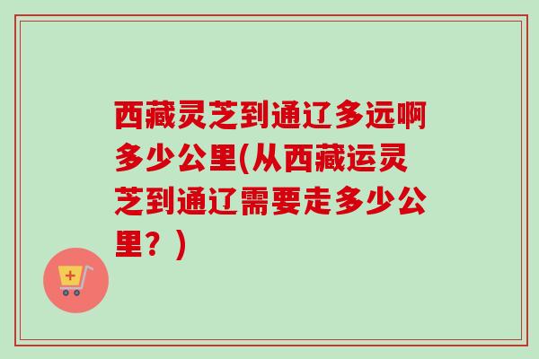西藏灵芝到通辽多远啊多少公里(从西藏运灵芝到通辽需要走多少公里？)