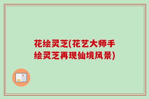 花绘灵芝(花艺大师手绘灵芝再现仙境风景)