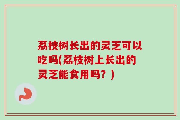 荔枝树长出的灵芝可以吃吗(荔枝树上长出的灵芝能食用吗？)