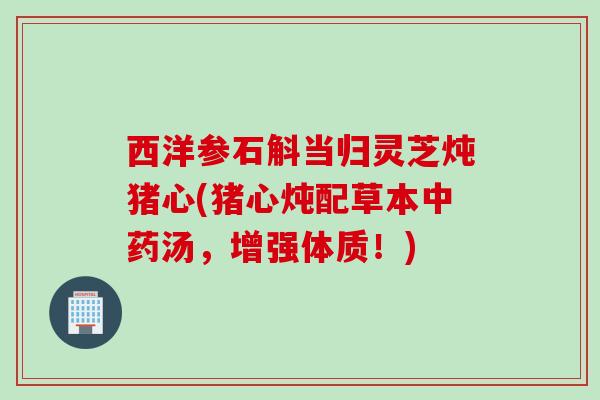 西洋参石斛当归灵芝炖猪心(猪心炖配草本中药汤，增强体质！)