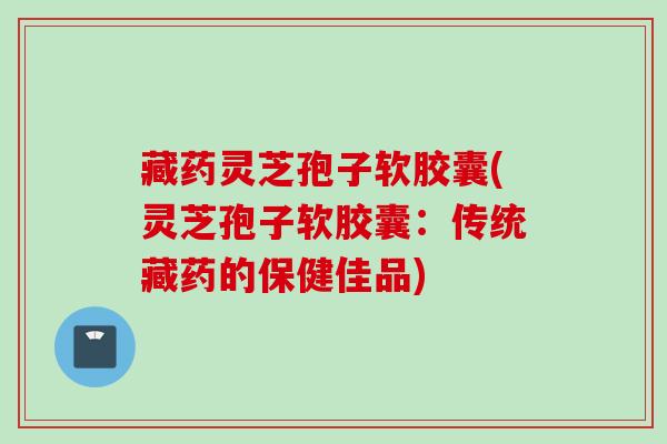 藏药灵芝孢子软胶囊(灵芝孢子软胶囊：传统藏药的保健佳品)
