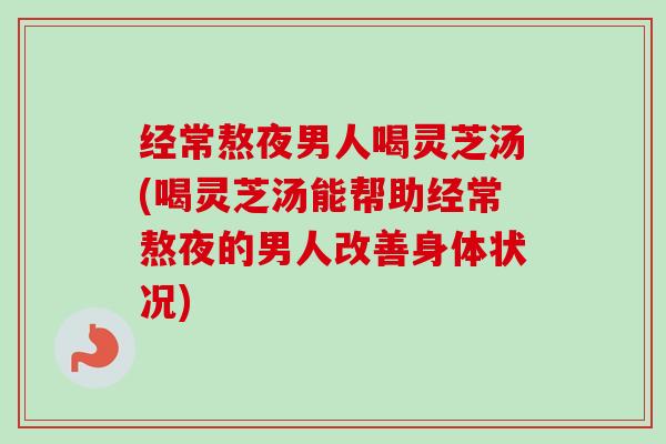 经常熬夜男人喝灵芝汤(喝灵芝汤能帮助经常熬夜的男人改善身体状况)