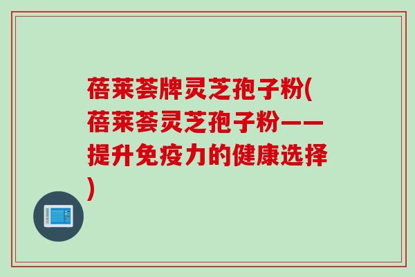 蓓莱荟牌灵芝孢子粉(蓓莱荟灵芝孢子粉——提升免疫力的健康选择) 蓓莱荟牌灵芝孢子粉(蓓莱荟灵芝孢子粉——提升免疫力的健康选择)