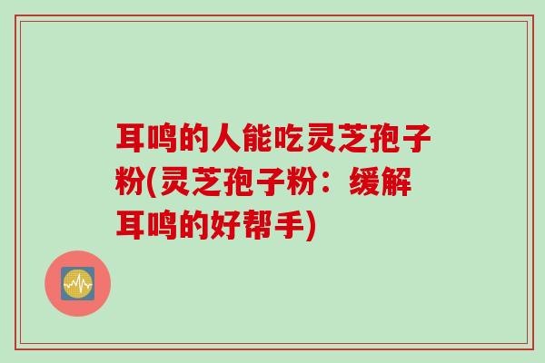 耳鸣的人能吃灵芝孢子粉(灵芝孢子粉：缓解耳鸣的好帮手)