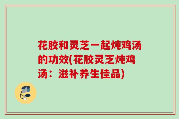 花胶和灵芝一起炖鸡汤的功效(花胶灵芝炖鸡汤:滋补养生佳品) 花胶和灵芝一起炖鸡汤的功效(花胶灵芝炖鸡汤:滋补养生佳品)