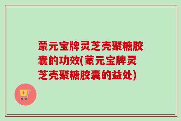 蒙元宝牌灵芝壳聚糖胶囊的功效(蒙元宝牌灵芝壳聚糖胶囊的益处)