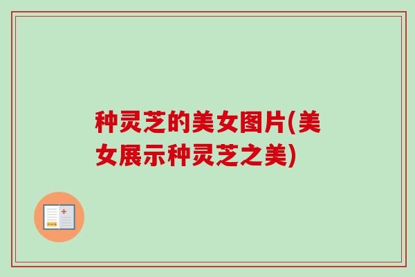 种灵芝的美女图片(美女展示种灵芝之美) 种灵芝的美女图片(美女展示种灵芝之美)