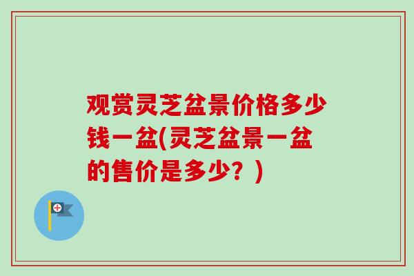 观赏灵芝盆景价格多少钱一盆(灵芝盆景一盆的售价是多少？)