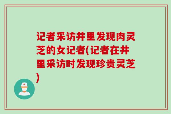 记者采访井里发现肉灵芝的女记者(记者在井里采访时发现珍贵灵芝)
