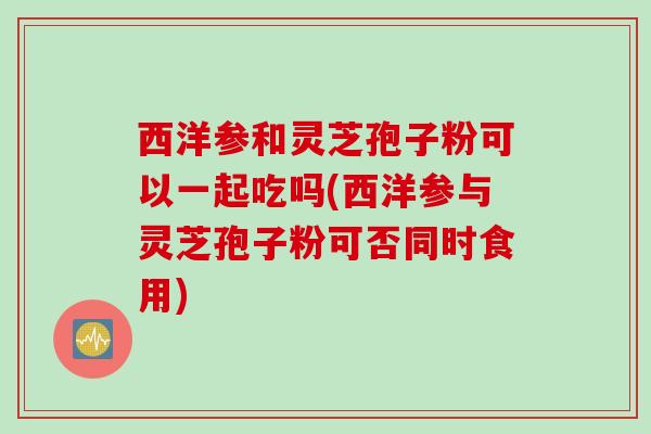 西洋参和灵芝孢子粉可以一起吃吗(西洋参与灵芝孢子粉可否同时食用) 西洋参和灵芝孢子粉可以一起吃吗(西洋参与灵芝孢子粉可否同时食用)