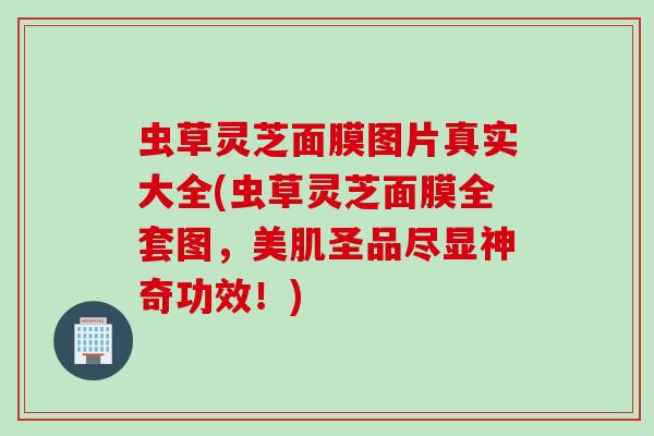 虫草灵芝面膜图片真实大全(虫草灵芝面膜全套图，美肌圣品尽显神奇功效！)
