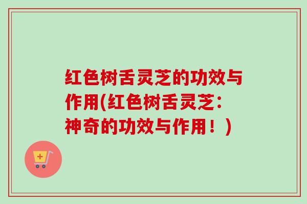 红色树舌灵芝的功效与作用(红色树舌灵芝:神奇的功效与作用!) 红色树舌灵芝的功效与作用(红色树舌灵芝:神奇的功效与作用!)
