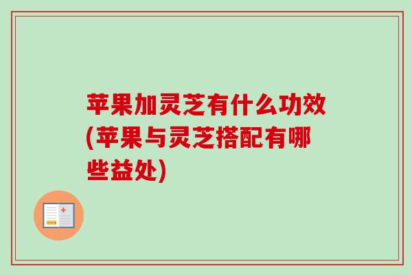 苹果加灵芝有什么功效(苹果与灵芝搭配有哪些益处)