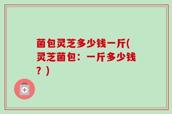 菌包灵芝多少钱一斤(灵芝菌包:一斤多少钱?) 菌包灵芝多少钱一斤(灵芝菌包:一斤多少钱?)