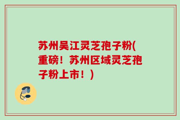 苏州吴江灵芝孢子粉(重磅！苏州区域灵芝孢子粉上市！)